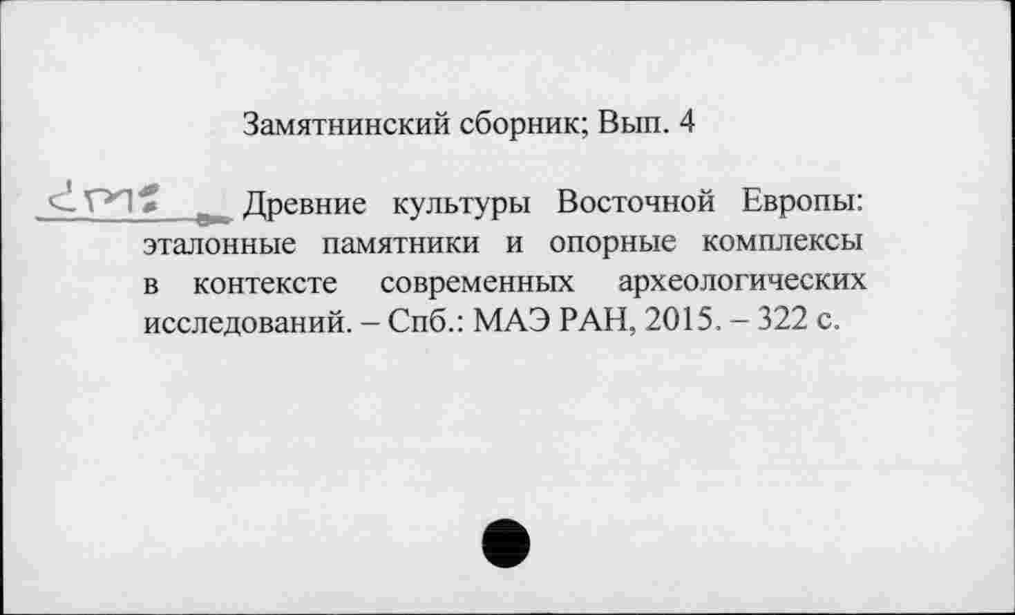 ﻿Замятнинский сборник; Вып. 4
» Древние культуры Восточной Европы: эталонные памятники и опорные комплексы в контексте современных археологических исследований. - Спб.: МАЭ РАН, 2015. - 322 с.